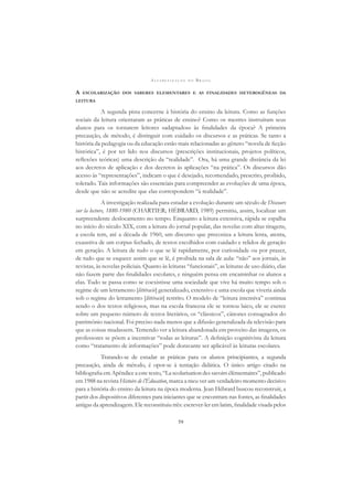 A L F A B E T I Z A Ç Ã O N O B R A S I L
59
A ESCOLARIZAÇÃO DOS SABERES ELEMENTARES E AS FINALIDADES HETEROGÊNEAS DA
LEITURA
A segunda pista concerne à história do ensino da leitura. Como as funções
sociais da leitura orientaram as práticas de ensino? Como os mestres instruíram seus
alunos para os tornarem leitores «adaptados» às ﬁnalidades da época? A primeira
precaução, de método, é distinguir com cuidado os discursos e as práticas. Se tanto a
história da pedagogia ou da educação estão mais relacionadas ao gênero “novela de ﬁcção
histórica”, é por ter lido nos discursos (prescrições institucionais, projetos políticos,
reﬂexões teóricas) uma descrição da “realidade”. Ora, há uma grande distância da lei
aos decretos de aplicação e dos decretos às aplicações “na prática”. Os discursos dão
acesso às “representações”, indicam o que é desejado, recomendado, prescrito, proibido,
tolerado. Tais informações são essenciais para compreender as evoluções de uma época,
desde que não se acredite que elas correspondem “à realidade”.
A investigação realizada para estudar a evolução durante um século de Discours
sur la lecture, 1880-1980 (CHARTIER; HÉBRARD, 1989) permitiu, assim, localizar um
surpreendente deslocamento no tempo. Enquanto a leitura extensiva, rápida se espalha
no início do século XIX, com a leitura do jornal popular, das novelas com altas tiragens,
a escola tem, até a década de 1960, um discurso que preconiza a leitura lenta, atenta,
exaustiva de um corpus fechado, de textos escolhidos com cuidado e relidos de geração
em geração. A leitura de tudo o que se lê rapidamente, por curiosidade ou por prazer,
de tudo que se esquece assim que se lê, é proibida na sala de aula: “não” aos jornais, às
revistas, às novelas policiais. Quanto às leituras “funcionais”, as leituras de uso diário, elas
não fazem parte das ﬁnalidades escolares, e ninguém pensa em encaminhar os alunos a
elas. Tudo se passa como se coexistisse uma sociedade que vive há muito tempo sob o
regime de um letramento [littéracie] generalizado, extensivo e uma escola que viveria ainda
sob o regime do letramento [littéracie] restrito. O modelo de “leitura intensiva” continua
sendo o dos textos religiosos, mas na escola francesa ele se tornou laico, ele se exerce
sobre um pequeno número de textos literários, os “clássicos”, cânones consagrados do
patrimônio nacional. Foi preciso nada menos que a difusão generalizada da televisão para
que as coisas mudassem. Temendo ver a leitura abandonada em proveito das imagens, os
professores se põem a incentivar “todas as leituras”. A deﬁnição cognitivista da leitura
como “tratamento de informações” pode doravante ser aplicável às leituras escolares.
Tratando-se de estudar as práticas para os alunos principiantes, a segunda
precaução, ainda de método, é opor-se à tentação didática. O único artigo citado na
bibliograﬁa em Apêndice a este texto, “La scolarisation des savoirs élémentaires”, publicado
em 1988 na revista Histoire de l’Éducation, marca a meu ver um verdadeiro momento decisivo
para a história do ensino da leitura na época moderna. Jean Hébrard buscou reconstruir, a
partir dos dispositivos diferentes para iniciantes que se encontram nas fontes, as ﬁnalidades
antigas da aprendizagem. Ele reconstituiu três: escrever-ler em latim, ﬁnalidade visada pelos
 