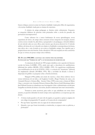 M A R I A D O R O S Á R I O L O N G O M O R T A T T I (ORG.)
60
futuros clérigos; escrever-contar em francês, ﬁnalidade visada pelos ﬁlhos de negociantes;
e ler-recitar, ﬁnalidade visada para as crianças do catecismo.
A eﬁcácia da antiga pedagogia se ilumina então subitamente. Enquanto
as categorias didáticas do presente eram projetadas sobre a escola do passado, ela
permanecia incompreensível.
Como sabemos ler e temos lembranças da nossa aprendizagem, nossa
experiência de leitor e de antigo aluno estrutura nossas categorias de recepção, mesmo
contra a nossa vontade. Se, além disso, o pesquisador é um pedagogo, o absurdo didático
de um método salta aos seus olhos, antes mesmo que ele possa descrevê-lo. O método
silábico, da leitura de cor é absurdo em relação às ﬁnalidades contemporâneas da leitura,
mas talvez não o seja, levando-se em conta as ﬁnalidades antigas. Isso signiﬁca que a
própria leitura tem uma história. Toda a década de 1990 está ocupada em tirar conclusões
do que se tornou em pouco tempo uma evidência.
III. OS ANOS 1990-2000: A LEITURA E SEU ENSINO TÊM UMA HISTÓRIA
A EVOLUÇÃO DAS “FORMAS DE LER” E AS TECNOLOGIAS DE ESCREVER-LER
A conjuntura da década de 1990 sempre trabalhou com a questão do fracasso
escolar da leitura (LAHIRE, 1993), ainda mais após a descoberta do analfabetismo
[illettrisme] dos adultos (BESSE, 1992; LAHIRE, 1999). Os cognitivistas estabilizaram
suas modelizações do ato de ler (FAYOL, 1992), e o conceito de “letramento” [littéracie]
foi amplamente adotado (SOARES, 1995). Mas a novidade da década é colocar à
disposição do público as pesquisas sobre a história da leitura.
Manguel (1996) publica um ensaio de sucesso, e duas obras coletivas vão-se
tornar referências: de um lado, a de Gugliemo Cavallo e Roger Chartier; de outro, a de
Armando Petrucci e Gimeno Blay. Antonio Viñao (1999) conta como a leitura de Walter
Ong e o encontro com Armando Petrucci, Gimeno Blay, Harvey Graff, Dominique Julia e
Jean Hébrard ﬁzeram-no abandonar suas investigações sobre a administração escolar para
mergulhar na história da leitura e da escrita, desaﬁos intelectuais bem mais emocionantes.
Tornam-se assim acessíveis, para todos os que trabalham em torno desse
assunto, as questões debatidas há muito tempo entre especialistas e as respostas que eles
deram:
• A leitura muda quando se lê num rolo de papiro, ou quando se giram as páginas de
um código de pergaminho? E quando se lê numa tela de computador?
• Por que Santo Agostinho não era capaz de ler silenciosamente?
• Quando e por que foram inventadas as maiúsculas, os espaços entre as palavras, a
pontuação?
 