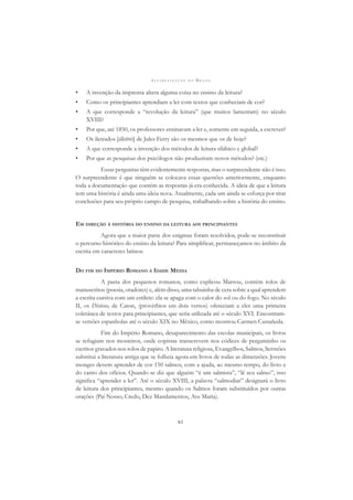 A L F A B E T I Z A Ç Ã O N O B R A S I L
61
• A invenção da imprensa altera alguma coisa no ensino da leitura?
• Como os principiantes aprendiam a ler com textos que conheciam de cor?
• A que corresponde a “revolução da leitura” (que muitos lamentam) no século
XVIII?
• Por que, até 1850, os professores ensinavam a ler e, somente em seguida, a escrever?
• Os iletrados [illettrés] de Jules Ferry são os mesmos que os de hoje?
• A que corresponde a invenção dos métodos de leitura silábico e global?
• Por que as pesquisas dos psicólogos não produziram novos métodos? (etc.)
Essas perguntas têm evidentemente respostas, mas o surpreendente não é isso.
O surpreendente é que ninguém se colocava essas questões anteriormente, enquanto
toda a documentação que contém as respostas já era conhecida. A ideia de que a leitura
tem uma história é ainda uma ideia nova. Atualmente, cada um ainda se esforça por tirar
conclusões para seu próprio campo de pesquisa, trabalhando sobre a história do ensino.
EM DIREÇÃO À HISTÓRIA DO ENSINO DA LEITURA AOS PRINCIPIANTES
Agora que a maior parte dos enigmas foram resolvidos, pode-se reconstituir
o percurso histórico do ensino da leitura? Para simpliﬁcar, permaneçamos no âmbito da
escrita em caracteres latinos.
DO FIM DO IMPÉRIO ROMANO À IDADE MÉDIA
A pasta dos pequenos romanos, como explicou Marrou, contém rolos de
manuscritos (poesia, oradores) e, além disso, uma tabuinha de cera sobre a qual aprendem
a escrita cursiva com um estilete: ela se apaga com o calor do sol ou do fogo. No século
II, os Dísticos, de Caton, (provérbios em dois versos) ofereciam a eles uma primeira
coletânea de textos para principiantes, que seria utilizada até o século XVI. Encontram-
se versões espanholas até o século XIX no México, como mostrou Carmen Castañeda.
Fim do Império Romano, desaparecimento das escolas municipais, os livros
se refugiam nos mosteiros, onde copistas transcrevem nos códices de pergaminho os
escritos gravados nos rolos de papiro. A literatura religiosa, Evangelhos, Salmos, Sermões
substitui a literatura antiga que se folheia agora em livros de todas as dimensões. Jovens
monges devem aprender de cor 150 salmos, com a ajuda, ao mesmo tempo, do livro e
do canto dos ofícios. Quando se diz que alguém “é um salmista”, “lê seu salmo”, isso
signiﬁca “aprender a ler”. Até o século XVIII, a palavra “salmodiar” designará o livro
de leitura dos principiantes, mesmo quando os Salmos foram substituídos por outras
orações (Pai Nosso, Credo, Dez Mandamentos, Ave Maria).
 