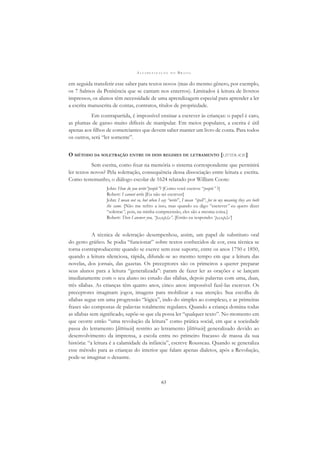 A L F A B E T I Z A Ç Ã O N O B R A S I L
63
em seguida transferir esse saber para textos novos (mas do mesmo gênero, por exemplo,
os 7 Salmos da Penitência que se cantam nos enterros). Limitados à leitura de livretos
impressos, os alunos têm necessidade de uma aprendizagem especial para aprender a ler
a escrita manuscrita de contas, contratos, títulos de propriedade.
Em contrapartida, é impossível ensinar a escrever às crianças: o papel é caro,
as plumas de ganso muito difíceis de manipular. Em meios populares, a escrita é útil
apenas aos ﬁlhos de comerciantes que devem saber manter um livro de conta. Para todos
os outros, será “ler somente”.
O MÉTODO DA SOLETRAÇÃO ENTRE OS DOIS REGIMES DE LETRAMENTO [LITTÉRACIE]
Sem escrita, como ﬁxar na memória o sistema correspondente que permitirá
ler textos novos? Pela soletração, consequência dessa dissociação entre leitura e escrita.
Como testemunho, o diálogo escolar de 1624 relatado por William Coote:
John: How do you write”people”? [Como você escreve “people” ?]
Robert: I cannot write [Eu não sei escrever]
John: I mean not so, but when I say “write”, I mean “spell”, for in my meaning they are both
the same. [Não me reﬁro a isso, mas quando eu digo “escrever” eu quero dizer
“soletrar”, pois, na minha compreensão, eles são a mesma coisa.]
Robert: Then I answer you, “p,e,o,p,l,e”. [Então eu respondo: ‘p,e,o,p,l,e’]
A técnica de soletração desempenhou, assim, um papel de substituto oral
do gesto gráﬁco. Se podia “funcionar” sobre textos conhecidos de cor, essa técnica se
torna contraproducente quando se exerce sem esse suporte, entre os anos 1750 e 1850,
quando a leitura silenciosa, rápida, difunde-se ao mesmo tempo em que a leitura das
novelas, dos jornais, das gazetas. Os preceptores são os primeiros a querer preparar
seus alunos para a leitura “generalizada”: param de fazer ler as orações e se lançam
imediatamente com o seu aluno no estudo das sílabas, depois palavras com uma, duas,
três sílabas. As crianças têm quatro anos, cinco anos: impossível fazê-las escrever. Os
preceptores imaginam jogos, imagens para mobilizar a sua atenção. Sua escolha de
sílabas segue em uma progressão “lógica”, indo do simples ao complexo, e as primeiras
frases são compostas de palavras totalmente regulares. Quando a criança domina todas
as sílabas sem signiﬁcado, supõe-se que ela possa ler “qualquer texto”. No momento em
que ocorre então “uma revolução da leitura” como prática social, em que a sociedade
passa do letramento [littéracie] restrito ao letramento [littéracie] generalizado devido ao
desenvolvimento da imprensa, a escola entra no primeiro fracasso de massa da sua
história: “a leitura é a calamidade da infância”, escreve Rousseau. Quando se generaliza
esse método para as crianças do interior que falam apenas dialetos, após a Revolução,
pode-se imaginar o desastre.
 
