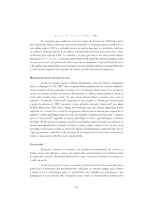 M A R I A D O R O S Á R I O L O N G O M O R T A T T I (ORG.)
64
Os métodos que ajudavam a ler no tempo do letramento [littéracie] restrito
não funcionam mais, e nenhum outro novo método está disponível para substituí-lo. É
necessário esperar 1850 e a entrada precoce na escrita, para que os resultados escolares
se acelerem dramaticamente. Com efeito, o método da soletração recua por toda a parte
na Europa por volta de 1850. As ardósias e os gizes permitem aos mais jovens treinar
para fazer e o “i” e o “o”, os maiores têm cadernos de papel de celulose, baratos, sobre
os quais escrevem com plumas metálicas que não se desgastam. Copiam linhas de letras
e de sílabas, que memorizam dessa maneira, mas em escrita cursiva. Consequentemente,
a escrita cursiva aparece nos manuais de leitura, ao lado das letras de imprensa.
MÉTODO SILÁBICO E MÉTODO GLOBAL
Como as crianças leem as sílabas diretamente, esse ler-escrever simultâneo
abole a soletração do “B-A BA”. Passa à posteridade com o nome de “método silábico”,
já que as sílabas são pronunciadas de uma só vez. O método global nasce nesse contexto:
já que as crianças podem pronunciar diretamente as sílabas, memorizadas à força de
terem sido escritas uma a uma, por que não poderiam fazer a mesma coisa com as
palavras? O método “whole word” americano é introduzido no Brasil por missionários
a partir da década de 1900. Encontrei o meu primeiro método “whole word” na cidade
de Belo Horizonte/MG, onde colegas me contaram que elas tinham aprendido, muito
rapidamente e muito bem com Lili, um pequeno álbum sem nenhuma decomposição de
palavras. O meu problema nesse caso não era explicar o fracasso escolar, mas o sucesso,
que era “impossível”, seguindo as teorias psicológicas sobre a aprendizagem da leitura.
Foi Isabel Frade quem me ajudou a resolver o problema, reencontrando os cadernos de
alunos, acompanhando o método de leitura: cópias, cópias, cópias. Essas escritas, letra
por letra, efetuavam-se sobre os textos do álbum, evidentemente conhecido de cor. As
cópias permitiam a descoberta do processo de correspondências letra-som, exatamente
como se fazia sobre o Pai Nosso no século XVII.
CONCLUSÃO
Deixemos abertos os canteiros da história contemporânea do ensino da
leitura: serão sem dúvida o objeto da maioria das comunicações nos próximos dias.
É tempo de concluir. Terminarei destacando o que a pesquisa histórica me parece ter
trazido de novo.
O primeiro ponto é uma constatação: nenhuma história do ensino da leitura
pode fazer a economia dos procedimentos utilizados ao mesmo tempo para ensinar
a escrever. Essa constatação pode se transformar em conselho aos psicólogos e aos
pedagogos: o que concluir das avaliações atuais sobre os desempenhos comparados
 