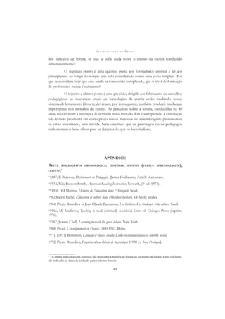 A L F A B E T I Z A Ç Ã O N O B R A S I L
65
dos métodos de leitura, se não se sabe nada sobre o ensino da escrita conduzido
simultaneamente?
O segundo ponto é uma questão posta aos formadores: ensinar a ler aos
principiantes ao longo do tempo tem sido considerado como uma coisa simples. Por
que se considera hoje que essa tarefa se tornou tão complicada, que o nível de formação
de professores nunca é suﬁciente?
O terceiro e último ponto é uma previsão, dirigida aos fabricantes de utensílios
pedagógicos: as mudanças atuais de tecnologias da escrita estão mudando nosso
sistema de letramento [literacy]; deveriam, por conseguinte, também produzir mudanças
importantes nos métodos de ensino. As pesquisas sobre a leitura, conduzidas há 40
anos, não levaram à invenção de nenhum novo método. Em contrapartida, a vinculação
tela-teclado produzirá em curto prazo novos métodos de aprendizagem: proﬁssionais
os estão inventando, sem dúvida. Seria divertido que os psicólogos ou os pedagogos
tenham menos bons olhos para os detectar do que os historiadores.
APÊNDICE
BREVE BIBLIOGRAFIA CRONOLÓGICA: HISTÓRIA, ENSINO (VERSUS APRENDIZAGEM),
LEITURA4
*1887, F. Buisson, Dictionnaire de Pédagogie, [James Guillaume, Article «Lecture»].
*1934, Nila Banton Smith, American Reading Instruction, Newark, (5e
ed. 1974).
**1948 H-I Marrou, Histoire de l’éducation dans l’Antiquité, Seuil.
1962 Pierre Riché, Éducation et culture dans l’Occident barbare, VI-VIIIe siècles.
1964, Pierre Bourdieu et Jean-Claude Passseron, Les héritiers. Les étudiants et la culture. Seuil.
*1966, M. Mathews, Teaching to read, historically considered, Univ of Chicago Press (reprint.
1976).
*1967, Jeanne Chall, Learning to read: the great debate. New York.
1968, Prost, L’enseignement en France: 1800-1967, Belin.
1971, [1975] Bernstein, Langage et classes sociales,Codes sociolinguistiques et contrôle social.
1972, Pierre Bourdieu, Esquisse d’une théorie de la pratique [1980 Le Sens Pratique].
4
Os títulos indicados com asterisco são dedicados à história da leitura ou ao ensino da leitura. Entre colchetes,
são indicadas as datas de tradução para o idioma francês.
 