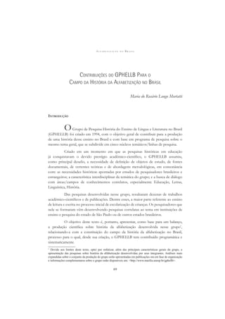 A L F A B E T I Z A Ç Ã O N O B R A S I L
69
CONTRIBUIÇÕES DO GPHELLB PARA O
CAMPO DA HISTÓRIA DA ALFABETIZAÇÃO NO BRASIL
Maria do Rosário Longo Mortatti
INTRODUÇÃO
OGrupo de Pesquisa História do Ensino de Língua e Literatura no Brasil
(GPHELLB) foi criado em 1994, com o objetivo geral de contribuir para a produção
de uma história desse ensino no Brasil e com base em programa de pesquisa sobre o
mesmo tema geral, que se subdivide em cinco núcleos temáticos/linhas de pesquisa.
Criado em um momento em que as pesquisas históricas em educação
já conquistavam o devido prestígio acadêmico-cientíﬁco, o GPHELLB assumiu,
como principal desaﬁo, a necessidade de deﬁnição de objetos de estudo, de fontes
documentais, de vertentes teóricas e de abordagens metodológicas, em consonância
com: as necessidades históricas apontadas por estudos de pesquisadores brasileiros e
estrangeiros; a característica interdisciplinar da temática do grupo; e a busca de diálogo
com áreas/campos de conhecimentos correlatos, especialmente Educação, Letras,
Linguística, História.
Das pesquisas desenvolvidas nesse grupo, resultaram dezenas de trabalhos
acadêmico-cientíﬁcos e de publicações. Dentre esses, a maior parte referente ao ensino
de leitura e escrita no processo inicial de escolarização de crianças. Os pesquisadores que
nele se formaram vêm desenvolvendo pesquisas correlatas ao tema em instituições de
ensino e pesquisa do estado de São Paulo ou de outros estados brasileiros.
O objetivo deste texto é, portanto, apresentar, como base para um balanço,
a produção cientíﬁca sobre história da alfabetização desenvolvida nesse grupo1
,
relacionando-a com a constituição do campo da história da alfabetização no Brasil,
processo para o qual, desde sua criação, o GPHELLB tem contribuído programática e
sistematicamente.
1
Devido aos limites deste texto, optei por enfatizar, além das principais características gerais do grupo, a
apresentação das pesquisas sobre história da alfabetização desenvolvidas por seus integrantes. Análises mais
expandidas sobre o conjunto da produção do grupo serão apresentadas em publicações ora em fase de organização
e informações complementares sobre o grupo estão disponíveis em: <http://www.marilia.unesp.br/gphellb>.
 