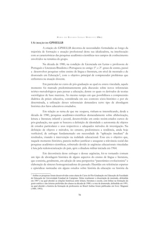 M A R I A D O R O S Á R I O L O N G O M O R T A T T I (ORG.)
70
1 A CRIAÇÃO DO GPHELLB
A criação do GPHELLB decorreu de necessidades formuladas ao longo da
trajetória de formação e atuação proﬁssional desta sua idealizadora, na interlocução
com as características das pesquisas acadêmico-cientíﬁcas nos campos de conhecimento
envolvidos na temática do grupo.
Na década de 1980, na condição de Licenciada em Letras e professora de
Português e Literatura Brasileira e Portuguesa no antigo 1º. e 2º. graus de ensino, passei
a desenvolver pesquisas sobre ensino de língua e literatura, em nível de mestrado e de
doutorado em Educação2
, com o objetivo principal de compreender problemas que
enfrentava na atuação docente.
Em particular no curso de pós-graduação ao qual eu estava vinculada, aquele
momento foi marcado predominantemente pela discussão sobre novos referenciais
teórico-metodológicos para pensar a educação, dentre os quais os derivados de teorias
sociológicas de base marxista. Ao mesmo tempo em que possibilitava a compreensão
dialética da práxis educativa, considerada em seu contexto sócio-histórico e por ele
determinada, a utilização desses referenciais demandava certo tipo de abordagem
histórica dos fatos educativos estudados.
Em relação ao tema de que me ocupava, vinham-se intensiﬁcando, desde a
década de 1980, pesquisas acadêmico-cientíﬁcas destacadamente sobre alfabetização,
leitura e literatura infantil e juvenil, desenvolvidas em então recém-criados cursos de
pós-graduação, nas quais se buscava a deﬁnição de identidade e autonomia de objetos
de estudos particulares e seus respectivos e adequados métodos de investigação. Na
deﬁnição de objetos e métodos, no entanto, predominava a tendência, ainda hoje
veriﬁcável, de enfoque fundamentado em necessidade de “aplicação imediata” de
resultados, visando à intervenção na realidade educacional. Esse era o objetivo que,
naquele momento histórico, parecia melhor justiﬁcar e assegurar a relevância social das
pesquisas acadêmico-cientíﬁcas, sobretudo devido às urgências educacionais vinculadas
à luta pela redemocratização do país, após a ditadura militar iniciada em 1964.
Em decorrência desse enfoque e dessas urgências, foi-se tornando comum
um tipo de abordagem histórica de alguns aspectos do ensino de língua e literatura,
que consistia, geralmente, em adoção de uma perspectiva “panorâmico-evolucionista” e
elaboração de sínteses homogeneizadoras do passado. Hauridas em referências esparsas
e episódicas rastreadas em alguns estudos sobre história da educação ou história da
2
Ambas as pesquisas foram desenvolvidas como aluna do Curso de Pós-Graduação em Educação da Faculdade
de Educação da Universidade Estadual de Campinas. Delas resultaram: a dissertação de mestrado, defendida
em 1987 e na qual abordei as relações históricas entre leitura, literatura e escola, com ênfase na formação do
gosto estético e das leituras preferidas dos alunos na década de 1980; e a tese de doutorado, defendida em 1991,
na qual abordei a história da formação de professores no Brasil Ambas foram publicadas em livro: Magnani
(1989, 1993).
 