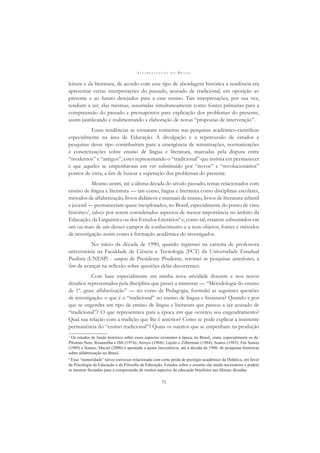 A L F A B E T I Z A Ç Ã O N O B R A S I L
71
leitura e da literatura, de acordo com esse tipo de abordagem histórica a tendência era
apresentar certas interpretações do passado, acusado de tradicional, em oposição ao
presente e ao futuro desejados para a esse ensino. Tais interpretações, por sua vez,
tendiam a ser, elas mesmas, assumidas simultaneamente como fontes primárias para a
compreensão do passado e pressupostos para explicação dos problemas do presente,
assim justiﬁcando e realimentando a elaboração de novas “propostas de intervenção”.
Essas tendências se tornaram rotineiras nas pesquisas acadêmico-cientíﬁcas
especialmente na área de Educação. A divulgação e a repercussão de estudos e
pesquisas desse tipo contribuíram para a emergência de tematizações, normatizações
e concretizações sobre ensino de língua e literatura, marcadas pela disputa entre
“modernos” e “antigos”, estes representando o “tradicional” que insistia em permanecer
e que aqueles se empenhavam em ver substituído por “novos” e “revolucionários”
pontos de vista, a ﬁm de buscar a superação dos problemas do presente.
Mesmo assim, até a última década do século passado, temas relacionados com
ensino de língua e literatura — tais como, língua e literatura como disciplinas escolares,
métodos de alfabetização, livros didáticos e manuais de ensino, livros de literatura infantil
e juvenil — permaneciam quase inexplorados, no Brasil, especialmente do ponto de vista
histórico3
, talvez por serem considerados aspectos de menor importância no âmbito da
Educação, da Linguística ou dos Estudos Literários4
e, como tal, estarem subsumidos em
um ou mais de um desses campos de conhecimento e a seus objetos, fontes e métodos
de investigação assim como à formação acadêmica do investigador.
No início da década de 1990, quando ingressei na carreira de professora
universitária na Faculdade de Ciência e Tecnologia (FCT) da Universidade Estadual
Paulista (UNESP) - campus de Presidente Prudente, retomei as pesquisas anteriores, a
ﬁm de avançar na reﬂexão sobre questões delas decorrentes.
Com base especialmente em minha nova atividade docente e nos novos
desaﬁos representados pela disciplina que passei a ministrar — “Metodologia do ensino
de 1º. grau: alfabetização” — no curso de Pedagogia, formulei as seguintes questões
de investigação: o que é o “tradicional” no ensino de língua e literatura? Quando e por
que se engendra um tipo de ensino de língua e literatura que passou a ser acusado de
“tradicional”? O que representava para a época em que ocorreu seu engendramento?
Qual sua relação com a tradição que lhe é anterior? Como se pode explicar a insistente
permanência do “ensino tradicional”? Quais os sujeitos que se empenham na produção
3
Os estudos de fundo histórico sobre esses aspectos existentes à época, no Brasil, eram, especialmente os de:
Pfromm Neto, Rosamilha e Dib (1974); Arroyo (1968); Lajolo e Zilberman (1984); Soares (1985). Em Soares
(1989) e Soares; Maciel (2000) é apontada a quase inexistência, até a década de 1980, de pesquisas históricas
sobre alfabetização no Brasil.
4
Essa “menoridade” talvez estivesse relacionada com certa perda de prestígio acadêmico da Didática, em favor
da Psicologia da Educação e da Filosoﬁa da Educação. Estudos sobre o assunto são ainda necessários e podem
se mostrar fecundos para a compreensão de muitos aspectos da educação brasileira nas últimas décadas.
 