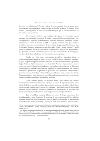M A R I A D O R O S Á R I O L O N G O M O R T A T T I (ORG.)
72
do novo e revolucionário? Por que razão e de que maneiras? Qual a relação entre
tematizações, normatizações e concretizações produzidas ao longo da história desse
ensino? Quais os pontos de vista teórico-metodológicos que se vinham utilizando ou
produzindo nesse processo?
O momento histórico era propício, não apenas à formulação dessas
questões, mas também à formulação de meios e modos de buscar respostas para elas.
Acompanhando tendência da historiograﬁa francesa, portuguesa, espanhola e norte-
americana5
, no início da década de 1990 já se podia observar, entre pesquisadores
brasileiros, crescente reconhecimento da importância de pesquisas históricas na área
de Ciências Humanas, especialmente em Educação. Aqueles temas “menores”, ainda
quase inexplorados, foram gradativamente despertando o interesse de pesquisadores,
que passaram a acolher novos temas, novos objetos e novos métodos de investigação,
em decorrência da circulação das novas tendências historiográﬁcas.
Tendo em vista essas constatações, considerei necessário iniciar o
desenvolvimento de pesquisas históricas sobre ensino de língua e literatura no Brasil,
as quais propiciassem preenchimento de lacunas no conhecimento cientíﬁco, por meio
da produção de objetos de estudo e sua identidade. Para isso, era necessário também
pensar em um método de investigação que, por um lado, não obliterasse as diferenças
constitutivas do passado, nem buscasse enquadrá-lo, anacronicamente, em critérios
apriorísticos produzidos no presente; e, por outro lado, permitisse compreender o
presente em sua diversidade e historicidade, contribuindo para tomadas de decisão
fundamentadas, por parte dos sujeitos envolvidos na busca de soluções para os problemas
e urgências sociais, culturais e educacionais no Brasil.
Assim elaborei projeto de pesquisa trienal, cujo objetivo era analisar
historicamente as relações entre teorias e práticas no ensino de língua materna nas séries
iniciais do 1º. grau na escola brasileira. A pesquisa documental, porém, foi revelando farto
e desconhecido conjunto de documentos6
e indicando a necessidade tanto de delimitação
temática, naquele momento, quanto de elaboração de um programa de pesquisa, cujo
desenvolvimento demandaria muito mais tempo e muitos mais pesquisadores.
Para a ﬁnalidade imediata, delimitei ao ensino de língua materna na fase
de alfabetização o tema do projeto de pesquisa, de que resultou, em 1995, o relatório
intitulado Ensino da língua materna no Brasil: a questão dos métodos de alfabetização
no estado de São Paulo (1876-1994). Quando, em 1993, iniciei atividades como docente e
5
Como principais exemplos mais diretamente relacionados com a temática em questão, podem-se citar: Furret
e Ozouf (1977), Chartier, R. (1990), Viñao Frago (1993), Graff (1994), Fernandes (1994), Chartier, A.-M.;
Hébrard (1995)..
6
Essa pesquisa documental foi desenvolvida em acervos pessoais e em instituições públicas, assim como em
sebos, onde foram adquiridos, a preços irrisórios, muitos livros, cartilhas, livros didáticos, manuais de ensino,
revistas de educação. Certamente tantos documentos estavam disponíveis, pois ainda não se tinham disseminado
nem pesquisas históricas, nem a “febre do documento”.
 