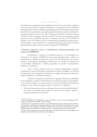 A L F A B E T I Z A Ç Ã O N O B R A S I L
73
orientadora junto a programas de pós-graduação stricto sensu7, fez-se necessário estabelecer
eixo comum para nortear a seleção de orientandos e a proposição de temas e problemas
de pesquisa. Desse modo, conciliando e sintetizando tanto temas de pesquisas que eu tinha
desenvolvido até aquela época e que ainda pretendia desenvolver, quanto necessidades de
orientação acadêmica, elaborei, em 1994, o Programa de Pesquisa centrado na temática
“História do ensino de língua e literatura no Brasil”. Com base nesse programa, naquele
mesmo ano criei o GPHELLB, que passei a coordenar, com sede na FCT-UNESP- P.
Prudente. E, em 1995, elaborei e passei a coordenar projeto integrado de pesquisa sobre a
mesma temática, o qual, juntamente com o programa de pesquisa, desde então vem sendo
desenvolvido, em etapas trienais, por todos os integrantes do GPHELLB.
2 TEMÁTICA, OBJETIVOS, LINHAS E FUNDAMENTAÇÃO TEÓRICO-METODOLÓGICA DAS
PESQUISAS DO GPHELLB
Considerando o conjunto de motivações pessoais e de características do
momento de sua criação, o GPHELLB assumiu como principal desaﬁo o objetivo de
contribuir para a deﬁnição de objetos de estudo, de fontes documentais, de vertentes
teóricas e de abordagens metodológicas, relativamente à sua temática, no diálogo com
as necessidades educacionais e cientíﬁcas apontadas nos estudos de pesquisadores
brasileiros e estrangeiros.
Como se pode constatar, trata-se de temática interdisciplinar, vinculada
centralmente às áreas de Educação (em particular os campos da Didática e da História
da Educação), Letras e Linguística (em particular os campos da Linguística Aplicada, da
Análise do Discurso e dos Estudos Literários).
Visando a contemplar essa característica e a agregar as diferentes possibilidades
de sua exploração, a temática foi subdividida em cinco linhas de pesquisa correspondentes
a cinco núcleos temáticos, aos quais passaram a se vincular as pesquisas dos integrantes
do grupo. As cinco linhas de pesquisa/núcleos temáticos são os seguintes8
:
1. história da formação de professores (de língua e literatura, inclusive alfabetizadores)9
,
com ênfase na formação básica regular em cursos de nível médio e superior e
formação continuada ou em serviço;
7
Trata-se do Programa de Pós-Graduação em Letras, da UNESP - campus de Assis, e do Programa de Pós-
Graduação em Educação, da UNESP - campus de Marília.
8
A partir de 2011, na formulação de todas as cinco linhas de pesquisa passou a constar a palavra “história”,
a ﬁm de facilitar a identiﬁcação da abordagem histórica, no caso de localização da informação sobre a linha,
separadamente de sua vinculação à temática do GPHELLB. Por esse motivo e mesmo que nos respectivos
trabalhos conste a denominação anterior, utilizo neste texto a denominação atual de cada uma das linhas.
9
A partir de 2009, essa linha passou a ser denominada apenas “Formação de professores”, a ﬁm de indicar maior
abrangência de possibilidades de exploração do tema especíﬁco.
 