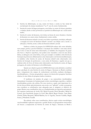 M A R I A D O R O S Á R I O L O N G O M O R T A T T I (ORG.)
74
2. história da alfabetização, ou seja, ensino de leitura e escrita na fase inicial de
escolarização de crianças (atualmente 1ª ao 3º. ano do ensino fundamental);
3. história do ensino da língua portuguesa, com ênfase no ensino de leitura, gramática
e redação, desde as séries posteriores ao período de alfabetização até o atual ensino
médio;
4. história do ensino da literatura, com ênfase na leitura de textos literários e história
da literatura nos atuais ensino fundamental e ensino médio;
5. história da literatura infantil e juvenil, com ênfase na produção, circulação, utilização
e recepção de textos de literatura infantil e juvenil e sua relação com a escola e a
educação; e história, teoria e crítica da literatura infantil e juvenil.
Embora as linhas de pesquisa do GPHELLB tenham sido assim deﬁnidas,
nem sempre, porém, é possível delimitar a vinculação dos trabalhos a uma única dentre
elas. Como se trata de temas inter-relacionados, os trabalhos dos integrantes do grupo
têm focos e objetivos especíﬁcos, mas podem estar vinculados a mais de uma dessas
linhas, ou dialogam com outras linhas, como, por exemplo: os trabalhos sobre história da
formação de professores alfabetizadores estão relacionados com história da alfabetização;
os trabalhos sobre história do ensino de literatura infantil estão relacionados com
história da formação de professores e com ensino de literatura; e aqueles em que se
analisam séries de livros de leitura estão relacionados com história do ensino de língua
portuguesa, do ensino de literatura ou da alfabetização.
Quanto aos objetivos gerais do GPHELLB, foram assim deﬁnidos: contribuir
para a produção de uma história do ensino de língua e literatura no Brasil; contribuir
para o alargamento dos campos de conhecimento envolvidos, mediante abordagens
interdisciplinares; e formar pesquisadores capazes de desenvolver pesquisas históricas
relativas às cinco linhas de pesquisa/núcleos temáticos.
O ineditismo da temática do grupo e sua característica interdisciplinar
demandaram formulação de fundamentação teórico-metodológica especíﬁca e também
interdisciplinar, porém, não eclética. Por esses motivos, a opção mais importante foi a
de não buscar deﬁnir aprioristicamente uma teoria a ser “aplicada” a todas as pesquisas,
mas considerar as contribuições mais adequadas para se atingirem os objetivos do
grupo. Dentre essas contribuições, têm-se as fundamentadas em especial no pensamento
dos seguintes intelectuais do século XX: Michel Foucault, Pierre Bourdieu, Michel de
Certeau, Jean Starobinski, Jacques Le Goff, Marc Bloch, Roger Chartier, Anne-Marie
Chartier, Walter Benjamin, Mikhail Bakhtin, Lev S. Vigotski, Antonio Candido, Magda
Soares, J. Wanderley Geraldi.
Da reﬂexão sobre essas contribuições, derivou opção teórico-metodológica
cuja fecundidade explicativa representa o grande desaﬁo aos pesquisadores interessados
em buscar a compreensão da história do ensino de língua e literatura no Brasil e
 