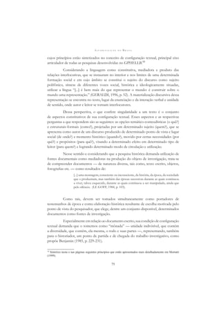 A L F A B E T I Z A Ç Ã O N O B R A S I L
75
cujos princípios estão sintetizados no conceito de conﬁguração textual, principal eixo
articulador de todas as pesquisas desenvolvidas no GPHELLB.10
Considerando a linguagem como constitutiva, mediadora e produto das
relações interlocutivas, que se instauram no interior e nos limites de uma determinada
formação social e em cujo âmbito se constitui o sujeito do discurso como sujeito
polifônico, síntese de diferentes vozes social, histórica e ideologicamente situadas,
utilizar a língua “[...] é bem mais do que representar o mundo: é construir sobre o
mundo uma representação.” (GERALDI, 1996, p. 52). A materialização discursiva dessa
representação se encontra no texto, lugar da enunciação e da interação verbal e unidade
de sentido, onde autor e leitor se tornam interlocutores.
Dessa perspectiva, o que confere singularidade a um texto é o conjunto
de aspectos constitutivos de sua conﬁguração textual. Esses aspectos e as respectivas
perguntas a que respondem são as seguintes: as opções temático-conteudísticas (o quê?)
e estruturais-formais (como?), projetadas por um determinado sujeito (quem?), que se
apresenta como autor de um discurso produzido de determinado ponto de vista e lugar
social (de onde?) e momento histórico (quando?), movido por certas necessidades (por
quê?) e propósitos (para quê?), visando a determinado efeito em determinado tipo de
leitor (para quem?) e logrando determinado modo de circulação e utilização.
Nesse sentido e considerando que a pesquisa histórica demanda utilização de
fontes documentais como mediadoras na produção do objeto de investigação, trata-se
de compreender documentos — de natureza diversa, tais como, texto escrito, objetos,
fotograﬁas etc. — como resultados de:
[...] uma montagem, consciente ou inconsciente, da história, da época, da sociedade
que o produziram, mas também das épocas sucessivas durante as quais continuou
a viver, talvez esquecido, durante as quais continuou a ser manipulado, ainda que
pelo silêncio. (LE GOFF, 1984, p. 103).
Como tais, devem ser tomados simultaneamente como portadores de
testemunhos de época e como elaboração histórica resultante de escolha motivada pelo
ponto de vista do pesquisador, que elege, dentre um conjunto disponível, determinados
documentos como fontes de investigação.
Especialmente em relação ao documento escrito, sua condição de conﬁguração
textual demanda que o tomemos como “mônada” — unidade indivisível, que contém
a diversidade, que contém, ela mesma, o todo e suas partes —, representando, também
para o historiador, um ponto de partida e de chegada do trabalho investigativo, como
propõe Benjamin (1985, p. 229-231).
10
Sintetizo nesta e nas páginas seguintes princípios que estão apresentados mais detalhadamente em Mortatti
(1999).
 