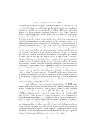 M A R I A D O R O S Á R I O L O N G O M O R T A T T I (ORG.)
iv
história do ensino da leitura era apenas um capítulo da história do ensino. E em 2010,
esse cenário foi radicalmente modiﬁcado, já que a história da leitura tornara-se indagação
prioritária dos estudos da história cultural. Anne-Marie sublinha que a relevância
acadêmica dos trabalhos sobre a história do ensino do ler e do escrever conjuga-se
com sua inequívoca importância didática. Sendo assim, é na conﬂuência da pedagogia,
da linguística e da história que acontecem os estudos acerca do tema. O trabalho
de Chartier desenvolve também os modos pelos quais o ensino da leitura vale-se de
manuais escolares e estes inscrevem em suas páginas claras mensagens de cariz moral,
prescrevendo orientações de pensamentos, de sentimentos e de comportamentos. A
história da leitura escolar implica — como adverte a autora — não apenas a compreensão
do trajeto dos métodos, mas também da história dos conteúdos culturais que são dados
a ler pelas novas gerações. Será que as diferentes gerações, que liam coisas diferentes em
suas primeiras experiências de leitura, liam de maneira igual? Ou poder-se-á entender
que conteúdo e forma são dois aspectos de um mesmo processo; posto que, alterados
os conteúdos que se dão a ler, serão também alteradas as formas de ler? Trabalhando
a produção francesa acerca do tema, Chartier comenta o debate clássico acerca dos
partidários do método analítico ou global de ensino da leitura e os adeptos do chamado
método sintético. A autora conclui recordando que, quaisquer que sejam as perspectivas
em tela, pensar o aprendizado da leitura requer muito mais do que uma questão técnica.
É imprescindível estabelecer nexos entre modos de aprender a ler, dinâmicas intrínsecas
ao texto e contextos especíﬁcos que conferem suporte tanto à letra do texto quanto à
prática da leitura. Assim, questões como a desigualdade social e seus prolongamentos
nas desigualdades escolares, bem como as clivagens sociais que determinam a seleção
de elites culturais, são igualmente elementos-chave do trabalho de Anne-Marie Chartier.
Remetendo-se à longa duração, a autora francesa ilumina o debate brasileiro, oferecendo
pistas metodológicas para a compreensão do objeto.
Maria do Rosário Longo Mortatti, em “Contribuições do GPHELLB para a
constituiçãodocampodahistóriadaalfabetizaçãonoBrasil”,debruça-sesobreaanálisedos
trabalhos desenvolvidos no âmbito do Grupo de Pesquisa História do Ensino de Língua e
Literatura no Brasil. Essa equipe, criada em 1994 na Faculdade de Filosoﬁa e Ciências da
UNESP de Marília, constitui um programa de pesquisa liderado pela própria Profª. Drª.
Maria do Rosário Longo Mortatti, cuja produção incide, dentre outras temáticas, sobre a
história do ensino inicial da leitura e da escrita no processo de escolarização. Oferecendo
minuciosa análise dos trabalhos desenvolvidos, defendidos e publicados pelo grupo, a
autora constrói quadros explicativos que mapeiam o conjunto da produção, destacando
seus enfoques e as diferentes ênfases dos trabalhos. Quanto ao conteúdo apresentado, esse
capítulo evidencia a fertilidade teórica de equipes de pesquisas voltadas para programas de
investigação compartilhada. Quanto à forma, o capítulo é exemplar por conferir ao leitor
estudioso do assunto instrumentos conceituais e ferramentas metodológicas, capazes de
fomentar investigações, desdobradas por novos territórios de pesquisa.
 