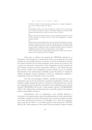 M A R I A D O R O S Á R I O L O N G O M O R T A T T I (ORG.)
76
A história é objeto de uma construção cujo lugar não é o tempo homogêneo e
vazio, mas um tempo saturado de “agoras”.
[...]
O materialista histórico não pode renunciar ao conceito de um presente que
não é transição, mas pára no tempo e se imobiliza. Porque esse conceito deﬁne
exatamente aquele presente em que ele mesmo escreve a história.
[...]
Quando o pensamento pára, bruscamente, numa conﬁguração saturada de tensões,
ele lhes comunica um choque, através do qual essa conﬁguração se cristaliza
enquanto mônada.
[...]
Ele aproveita essa oportunidade para extrair uma época determinada do curso ho-
mogêneo da história; do mesmo modo, ele extrai da época uma vida determinada
e, da obra composta durante essa vida, uma obra determinada. Seu método resulta
em que na obra o conjunto da obra, no conjunto da obrar a época e na época a
totalidade do processo histórico são preservados e transcendidos.
O fruto nutritivo do que é compreendido historicamente contém em seu interior o
tempo, como sementes preciosas, mas insípidas.
Assim, para os objetivos das pesquisas do GPHELLB, enfatizam-se os
documentos escritos (impressos ou manuscritos), devido a sua condição de texto verbal,
resultante de uma atividade discursiva, consciente ou não, de determinado(s) sujeito(s)
do momento histórico em que foram produzidos, assim como de seus pósteros, para
os quais esses documentos continuaram a existir, manipulados seja pela exaltação, seja
pelo combate acusatório, seja pelo esquecimento silencioso e nem sempre inocente.
São, portanto, tratados como conﬁgurações textuais, mônadas em que se materializa
discursivamente certa representação da realidade e ponto de partida e de chegada do
trabalho investigativo, porque mediadoras na busca de compreensão, explicação e
interpretação do que foi, no passado, o fazer e seu sentido.
Com base nesses princípios, também a atividade do pesquisador é um ato
interpretativo, que envolve necessariamente a produção de signiﬁcados e sentidos, e que
demanda a análise integrada dos aspectos constitutivos de determinado texto, a ﬁm de
que o pesquisador possa reconhecê-lo e interrogá-lo como conﬁguração textual “saturada
de agoras” (BENJAMIN, 1985, p. 222) e “objeto singular e vigoroso” (STAROBINSKY,
1988, p. 132); e dele produzir uma leitura possível e autorizada, a partir de seus próprios
objetivos, necessidades e interesses.
Evidentemente, todo ato interpretativo, como atividade discursiva, é
construção de uma representação, a partir da problematização de outras representações
construídas e tomadas como fontes documentais. Por isso, embora condição necessária,
essas fontes documentais não devem ser confundidas com o objeto de investigação,
uma vez que não são “dados” e “[...] só falam, quando se sabe interrogá-los.” (BLOCH,
[1987], p. 60). Assim, tampouco se deve reduzir o processo analítico a aspectos isolados
 