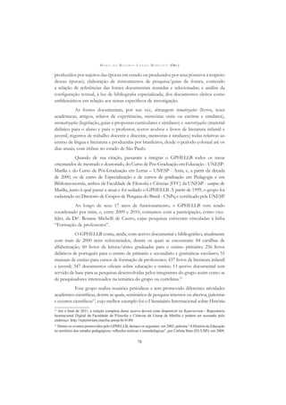 M A R I A D O R O S Á R I O L O N G O M O R T A T T I (ORG.)
78
produzidos por sujeitos das épocas em estudo ou produzidos por seus pósteros a respeito
dessas épocas); elaboração de instrumentos de pesquisa/guias de fontes, contendo
a relação de referências das fontes documentais reunidas e selecionadas; e análise da
conﬁguração textual, à luz de bibliograﬁa especializada, dos documentos eleitos como
emblemáticos em relação aos temas especíﬁcos de investigação.
As fontes documentais, por sua vez, abrangem tematizações (livros, teses
acadêmicas, artigos, relatos de experiências, memórias orais ou escritas e similares),
normatizações (legislação, guias e propostas curriculares e similares) e concretizações (material
didático para o aluno e para o professor, textos avulsos e livros de literatura infantil e
juvenil, registros de trabalho docente e discente, memórias e similares) todas relativas ao
ensino de língua e literatura e produzidas por brasileiros, desde o período colonial até os
dias atuais, com ênfase no estado de São Paulo.
Quando de sua criação, passaram a integrar o GPHELLB todos os meus
orientandos de mestrado e doutorado, do Curso de Pós-Graduação em Educação - UNESP-
Marília e do Curso de Pós-Graduação em Letras – UNESP - Assis, e, a partir da década
de 2000, os de curso de Especialização e de cursos de graduação em Pedagogia e em
Biblioteconomia, ambos da Faculdade de Filosoﬁa e Ciências (FFC) da UNESP - campus de
Marília, junto à qual passei a atuar e foi sediado o GPHELLB. A partir de 1999, o grupo foi
cadastrado no Diretório de Grupos de Pesquisa do Brasil - CNPq e certiﬁcado pela UNESP.
Ao longo de seus 17 anos de funcionamento, o GPHELLB vem sendo
coordenado por mim, e, entre 2009 e 2010, contamos com a participação, como vice-
líder, da Dra
. Rosane Michelli de Castro, cujas pesquisas estiveram vinculadas à linha
“Formação de professores”.
O GPHELLB conta, ainda, com acervo documental e bibliográﬁco, atualmente
com mais de 2000 itens referenciados, dentre os quais se encontram: 84 cartilhas de
alfabetização; 60 livros de leitura/séries graduadas para o ensino primário; 256 livros
didáticos de português para o ensino de primário e secundário e gramáticas escolares; 55
manuais de ensino para cursos de formação de professores; 437 livros de literatura infantil
e juvenil; 347 documentos oﬁciais sobre educação e ensino. O acervo documental tem
servido de base para as pesquisas desenvolvidas pelos integrantes do grupo assim como as
de pesquisadores interessados na temática do grupo ou correlatas.12
Esse grupo realiza reuniões periódicas e tem promovido diferentes atividades
acadêmico-cientíﬁcas, dentre as quais, seminários de pesquisa internos ou abertos, palestras
e eventos cientíﬁcos13
, cujo melhor exemplo foi o I Seminário Internacional sobre História
12
Até o ﬁnal de 2011, a relação completa desse acervo deverá estar disponível no Repertorium - Repositório
Institucional Digital da Faculdade de Filosoﬁa e Ciências da Unesp de Marília e poderá ser acessado pelo
endereço: http://repertorium.marilia.unesp.br:8180/
13
Dentre os eventos promovidos pelo GPHELLB, destaco os seguintes: em 2002, palestra “AHistória da Educação
no território dos estudos pedagógicos: reﬂexões teóricas e metodológicas”, por Carlota Boto (FE/USP); em 2009,
 