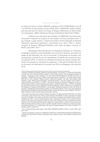 A L F A B E T I Z A Ç Ã O N O B R A S I L
79
do Ensino de Leitura e Escrita (SIHELE), realizado na FFC-UNESP-Marília, entre 08
e 10/09/2010, do qual resultou este livro. Desde 2010, o GPHELLB contribui também
para ações previstas nos objetivos do Grupo de Pesquisa Alfabetização no Brasil: Estado
do Conhecimento (ABEC), liderado por Francisca Izabel Pereira Maciel (FaE/UFMG).
Também como decorrência das atividades do GPHELLB, foram elaborados
dois projetos integrados de pesquisa, de cujas equipes executoras participam todos os
que integram o grupo durante a vigência dos projetos: Projeto Integrado de Pesquisa
“Repertório documental republicano”, desenvolvido entre 1999 e 200314
; e Projeto
Integrado de Pesquisa “Bibliograﬁa Brasileira sobre ensino de língua e literatura no
Brasil”, entre 2009 e 2011.15
Das pesquisas desenvolvidas por seus integrantes, resultaram, até o momento,
64 trabalhos acadêmicos, assim distribuídos: uma tese de livre-docência, um relatório de
estágio de pós-doutorado, oito teses de doutorado, 13 dissertações de mestrado, uma
monograﬁa de conclusão de curso de especialização, 19 trabalhos de conclusão de curso
de graduação (TCC), 21 relatórios de atividades de bolsistas de iniciação cientíﬁca (IC).
Outras nove pesquisas se encontram em andamento16
e delas devem resultar: duas teses
de doutorado, três dissertações de mestrado, dois TCCs em Pedagogia e dois relatórios
de IC.
as palestras “Histórias de formação e atuação de duas pesquisadoras”, por Norma S. A. Ferreira (FE/UNICAMP)
e Lázara Nanci de B. Amâncio (UFMT), a palestra “Livros escolares: objeto e fonte de pesquisa na história da
educação – homenagem a Alain Choppin)”, por Circe Maria Fernandes Bittencourt (FE/USP; PUC-SP), e a
conferência “Alfabetização de jovens e adultos: uma história trágica ou dramática?”, por Mário Sérgio Cortella
(PUC-SP); em 2010, a palestra “História Cultural e História da Educação”, por Maria Teresa Santos Cunha
(UDESC); a mesa “História da Escola Primária e da Proﬁssão Docente”, com César Augusto Castro (UFMA) e
Antônio de Pádua Lopes (UFPI); e o I EPHEU - Encontro de Pesquisa em História da Educação na Unesp, co-
promovido pelo Grupo de estudos e pesquisas sobre cultura e instituições educacionais - GEPCIE, coordenado
por Rosa Fátima de Souza e Vera T. Valdemarin (UNESP-Araraquara)); em 2011, juntamente com o Programa de
Pós-Gaduação em Educação-UNESP-Marília, a Aula Inaugural “Educational Research in France: the history of
education”, proferida pela professora Rebecca Rogers (Université René Descarte –Paris 5). Essa aula ianugural foi
propiciada pela participação da professora Rebecca Rogers na banca de defesa de tese de Thabatha A. Trevisan, a
quem a professora orientou, durante estágio de doutorado, na França.
14
Para o desenvolvimento desse projeto integrado de pesquisa, foi obtida uma bolsa PQ/CNPq e três bolsas
de IC/CNPq, auxílio ﬁnanceiro do CNPq e auxílio ﬁnanceiro da FAPESP. O objetivo principal foi produzir
uma obra de referência, com caráter de repertório de documentos produzidos por brasileiros desde o período
republicano até 2002, a ﬁm de subsidiar pesquisas sobre o tema geral do projeto. De seu desenvolvimento,
resultou, dentre outros, um documento contendo um total de 2025 referências de textos, produzidos por autores
brasileiros, entre 1874 (data do documento mais antigo que se pôde localizar), e relativos a cada uma das cinco
linhas de pesquisa/núcleos temáticos, tendo-se reunido o seguinte número de referências por linha de pesquisa:
Formação de professores, 211; alfabetização, 560; ensino de língua portuguesa, 539; ensino de literatura, 173;
literatura infantil e juvenil: 542.
15
Para o desenvolvimento desse projeto, obtive Bolsa PQ/PROPe-UNESP, em 2010, e auxílio CNPq, entre
2010 e 2011.
16
Dentre essas pesquisas, encontra-se a de Bárbara Cortella Pereira, sobre história da formação de alfabetizadores
no Brasil, para cujo desenvolvimento a doutoranda realiza estágio na França, sob orientação do professor Jean
Hébrard.
 