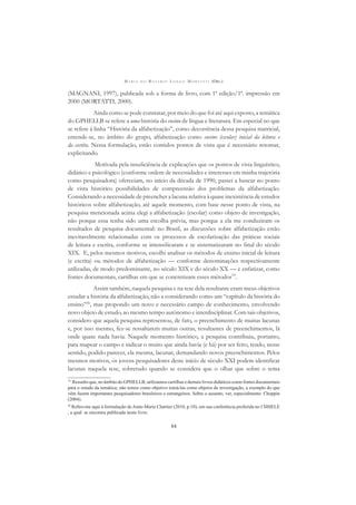 M A R I A D O R O S Á R I O L O N G O M O R T A T T I (ORG.)
84
(MAGNANI, 1997), publicada sob a forma de livro, com 1ª edição/1ª. impressão em
2000 (MORTATTI, 2000).
Ainda como se pode constatar, por meio do que foi até aqui exposto, a temática
do GPHELLB se refere a uma história do ensino de língua e literatura. Em especial no que
se refere à linha “História da alfabetização”, como decorrência dessa pesquisa matricial,
entende-se, no âmbito do grupo, alfabetização como ensino (escolar) inicial da leitura e
da escrita. Nessa formulação, estão contidos pontos de vista que é necessário retomar,
explicitando.
Motivada pela insuﬁciência de explicações que os pontos de vista linguístico,
didático e psicológico (conforme ordem de necessidades e interesses em minha trajetória
como pesquisadora) ofereciam, no início da década de 1990, passei a buscar no ponto
de vista histórico possibilidades de compreensão dos problemas da alfabetização.
Considerando a necessidade de preencher a lacuna relativa à quase inexistência de estudos
históricos sobre alfabetização, até aquele momento, com base nesse ponto de vista, na
pesquisa mencionada acima elegi a alfabetização (escolar) como objeto de investigação,
não porque essa tenha sido uma escolha prévia, mas porque a ela me conduziram os
resultados de pesquisa documental: no Brasil, as discussões sobre alfabetização estão
inevitavelmente relacionadas com os processos de escolarização das práticas sociais
de leitura e escrita, conforme se intensiﬁcaram e se sistematizaram no ﬁnal do século
XIX. E, pelos mesmos motivos, escolhi analisar os métodos de ensino inicial de leitura
(e escrita) ou métodos de alfabetização — conforme denominações respectivamente
utilizadas, de modo predominante, no século XIX e do século XX — e enfatizar, como
fontes documentais, cartilhas em que se concretizam esses métodos19
.
Assim também, naquela pesquisa e na tese dela resultante eram meus objetivos
estudar a história da alfabetização, não a considerando como um “capítulo da história do
ensino”20
, mas propondo um novo e necessário campo de conhecimento, envolvendo
novo objeto de estudo, ao mesmo tempo autônomo e interdisciplinar. Com tais objetivos,
considero que aquela pesquisa representou, de fato, o preenchimento de muitas lacunas
e, por isso mesmo, fez-se ressaltarem muitas outras, resultantes de preenchimentos, lá
onde quase nada havia. Naquele momento histórico, a pesquisa contribuiu, portanto,
para mapear o campo e indicar o muito que ainda havia (e há) por ser feito, tendo, nesse
sentido, podido parecer, ela mesma, lacunar, demandando novos preenchimentos. Pelos
mesmos motivos, os jovens pesquisadores deste início de século XXI podem identiﬁcar
lacunas naquela tese, sobretudo quando se considera que o olhar que sobre o tema
19
Ressalto que, no âmbito do GPHELLB, utilizamos cartilhas e demais livros didáticos como fontes documentais
para o estudo da temática; não temos como objetivo tomá-las como objetos de investigação, a exemplo do que
vêm fazem importantes pesquisadores brasileiros e estrangeiros. Sobre o assunto, ver, especialmente: Choppin
(2004).
20
Reﬁro-me aqui à formulação de Anne-Marie Chartier (2010, p.10), em sua conferência proferida no I SIHELE
, a qual se encontra publicada neste livro.
 