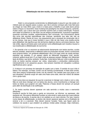 Alfabetização não tem receita, mas tem princípios


                                                                            Patrícia Corsino1


        Aderir a uma proposta construtivista na alfabetização é assumir que não existe um
método para ser seguido passo a passo, que não é preciso começar pelo mais fácil para
se chegar ao mais difícil, que o texto é a base para o trabalho e que cada aluno pensa
sobre a língua e a reconstrói. Essa mudança de paradigma nos deixa inseguros, achando,
muitas vezes, que o aluno tem que caminhar sozinho sem a nossa intervenção. Ficamos
sem saber se podemos ou não fazer uso de antigos procedimentos, buscamos sugestões,
querendo encontrar receitas, experimentamos sem convicção, nos horrorizamos diante
dos erros das escritas espontâneas das crianças, pensando que elas não vão se
alfabetizar direito. Diante do novo, nos esquecemos que o processo de construção não é
só da criança, mas que é nosso também e que o fato de não haver uma receita pronta
para alfabetizar não significa que não tenhamos objetivos claros e princípios básicos. Aqui
vão então, alguns princípios para você pensar numa alfabetização sem receita e buscar a
sua receita para a alfabetização da sua turma:

1- Se aprende a ler e a escrever se relacionando diariamente com textos escritos, ouvido
leituras variadas, observando e refletindo sobre as produções escritas, lendo e produzindo
seus próprios textos. Um ambiente alfabetizador não é um lugar cheio de coisas escritas,
expostas nas paredes. É um espaço aberto às diferentes linguagens (oral, escrita,
corporal, gráfica,visual etc). É um lugar onde as pessoas possam dialogar com diferentes
tipos de textos, que tenha, portanto, muita fala, muita leitura feita por você e pelos alunos,
onde os textos escritos possam ser vistos, observados e produzidos coletivamente,
individualmente e em pequenos grupos, mas sempre inseridos em situações e práticas
significativas para o grupo.

2. A leitura é um processo de interação do sujeito com o texto. O sentido do que é lido é
básico. Por exemplo, na frase: Comer uva de manhã é fundamental. A frase está correta,
mas será mesmo fundamental comer uva de manhã? Faz sentido para que grupo e em
que situações? Quando surgir em sala uma frase como esta, deve ser motivo de debate
com o grupo todo.

Você nunca deve se esquecer de que ler e escrever é interagir com o texto e com a vida.
Não só você deve interagir com os textos dos alunos, como incentivá-los a interagir com
todos os textos que surgirem em sala. Palavras e frases devem ter sempre um porquê
para além da decifração e da codificação.

3. Os textos escritos devem aparecer em sala servindo a muitos usos e exercendo
diferentes
funções.A escrita foi feita para a gente se comunicar, se informar, se expressar, não
esquecer etc. Ela exerce diferentes funções na vida social e cada grupo tem suas práticas
de leitura e de escrita. A escrita não é um artefato ou um mero recurso. Por isso, mesmo
numa classe de alfabetização, os textos não devem aparecer apenas com a finalidade de
ensinar a ler e a escrever. Eles devem exercer funções 2reais, que façam parte do
cotidiano da escola e que ampliem as práticas vividas pelas crianças. Seja criativa(o),

1
    Professora Adjunta da Faculdade de Educação da UFRJ.


                                                                                            1
 