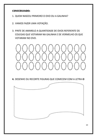 10
CONVERSANDO:
1. QUEM NASCEU PRIMEIRO O OVO OU A GALINHA?
2. VAMOS FAZER UMA VOTAÇÃO.
3. PINTE DE AMARELO A QUANTIDADE DE OVOS REFERENTE OS
COLEGAS QUE VOTARAM NA GALINHA E DE VERMELHO OS QUE
VOTARAM NO OVO.
4. DESENHE OU RECORTE FIGURAS QUE COMECEM COM A LETRA O
 