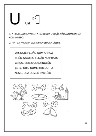 11
U UM
1. A PROFESSORA VAI LER A PARLENDA E VOCÊS VÃO ACOMPANHAR
COM O DEDO.
2. PINTE A PALAVRA QUE A PROFESSORA DISSER.
UM, DOIS FEIJÃO COM ARROZ
TRÊS, QUATRO FEIJÃO NO PRATO
CINCO, SEIS MOLHO INGLÊS
SETE, OITO COMER BISCOITO
NOVE, DEZ COMER PASTÉIS.
 