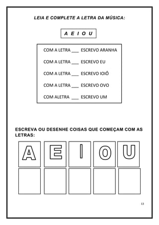 13
LEIA E COMPLETE A LETRA DA MÚSICA:
A E I O U
COM A LETRA ___ ESCREVO ARANHA
COM A LETRA ___ ESCREVO EU
COM A LETRA ___ ESCREVO IOIÔ
COM A LETRA ___ ESCREVO OVO
COM ALETRA ___ ESCREVO UM
ESCREVA OU DESENHE COISAS QUE COMEÇAM COM AS
LETRAS:
 