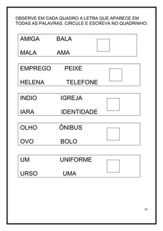14
OBSERVE EM CADA QUADRO A LETRA QUE APARECE EM
TODAS AS PALAVRAS. CIRCULE E ESCREVA NO QUADRINHO:
AMIGA BALA
MALA AMA
EMPREGO PEIXE
HELENA TELEFONE
INDIO IGREJA
IARA IDENTIDADE
OLHO ÔNIBUS
OVO BOLO
UM UNIFORME
URSO UMA
 