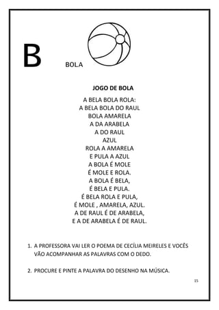 15
B BOLA
JOGO DE BOLA
A BELA BOLA ROLA:
A BELA BOLA DO RAUL
BOLA AMARELA
A DA ARABELA
A DO RAUL
AZUL
ROLA A AMARELA
E PULA A AZUL
A BOLA É MOLE
É MOLE E ROLA.
A BOLA É BELA,
É BELA E PULA.
É BELA ROLA E PULA,
É MOLE , AMARELA, AZUL.
A DE RAUL É DE ARABELA,
E A DE ARABELA É DE RAUL.
1. A PROFESSORA VAI LER O POEMA DE CECÍLIA MEIRELES E VOCÊS
VÃO ACOMPANHAR AS PALAVRAS COM O DEDO.
2. PROCURE E PINTE A PALAVRA DO DESENHO NA MÚSICA.
 