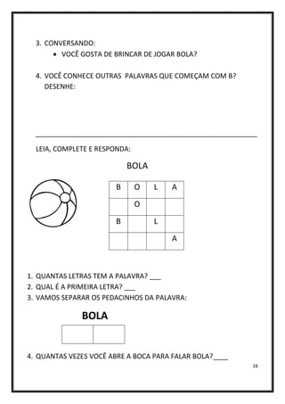 16
3. CONVERSANDO:
• VOCÊ GOSTA DE BRINCAR DE JOGAR BOLA?
4. VOCÊ CONHECE OUTRAS PALAVRAS QUE COMEÇAM COM B?
DESENHE:
__________________________________________________________
LEIA, COMPLETE E RESPONDA:
BOLA
1. QUANTAS LETRAS TEM A PALAVRA? ___
2. QUAL É A PRIMEIRA LETRA? ___
3. VAMOS SEPARAR OS PEDACINHOS DA PALAVRA:
BOLA
4. QUANTAS VEZES VOCÊ ABRE A BOCA PARA FALAR BOLA?____
B O L A
O
B L
A
 