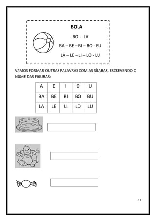 17
BOLA
BO - LA
BA – BE – BI – BO - BU
LA – LE – LI – LO - LU
VAMOS FORMAR OUTRAS PALAVRAS COM AS SÍLABAS, ESCREVENDO O
NOME DAS FIGURAS:
A E I O U
BA BE BI BO BU
LA LE LI LO LU
 