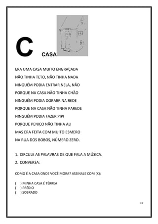 19
C CASA
ERA UMA CASA MUITO ENGRAÇADA
NÃO TINHA TETO, NÃO TINHA NADA
NINGUÉM PODIA ENTRAR NELA, NÃO
PORQUE NA CASA NÃO TINHA CHÃO
NINGUÉM PODIA DORMIR NA REDE
PORQUE NA CASA NÃO TINHA PAREDE
NINGUÉM PODIA FAZER PIPI
PORQUE PENICO NÃO TINHA ALI
MAS ERA FEITA COM MUITO ESMERO
NA RUA DOS BOBOS, NÚMERO ZERO.
1. CIRCULE AS PALAVRAS DE QUE FALA A MÚSICA.
2. CONVERSA:
COMO É A CASA ONDE VOCÊ MORA? ASSINALE COM (X):
( ) MINHA CASA É TÉRREA
( ) PRÉDIO
( ) SOBRADO
 