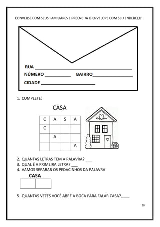 20
CONVERSE COM SEUS FAMILIARES E PREENCHA O ENVELOPE COM SEU ENDEREÇO:
1. COMPLETE:
CASA
2. QUANTAS LETRAS TEM A PALAVRA? ___
3. QUAL É A PRIMEIRA LETRA? ___
4. VAMOS SEPARAR OS PEDACINHOS DA PALAVRA
CASA
5. QUANTAS VEZES VOCÊ ABRE A BOCA PARA FALAR CASA?____
C A S A
C
A
A
 