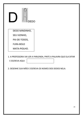 23
D DEDO
DEDO MINDINHO,
SEU VIZINHO,
PAI-DE-TODOS,
FURA-BOLO
MATA-PIOLHO.
1. A PROFESSORA VAI LER A PARLENDA, PINTE A PALAVRA QUE ELA DITAR
E ESCREVA AQUI:
2. DESENHE SUA MÃO E ESCREVA OS NOMES DOS DEDOS NELA:
 