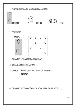 25
1. PINTE O QUE HÁ DE IGUAL NAS PALAVRAS:
DEDO DOIS DEZ
2. COMPLETE:
DEDO
1. QUANTAS LETRAS TEM A PALAVRA? ___
2. QUAL É A PRIMEIRA LETRA? ___
3. VAMOS SEPARAR OS PEDACINHOS DA PALAVRA
DEDO
4. QUANTAS VEZES VOCÊ ABRE A BOCA PARA FALAR DEDO?____
D E D O
E O
D D
O
 