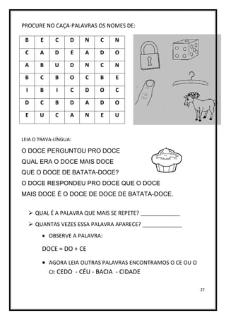 27
PROCURE NO CAÇA-PALAVRAS OS NOMES DE:
LEIA O TRAVA-LÍNGUA:
O DOCE PERGUNTOU PRO DOCE
QUAL ERA O DOCE MAIS DOCE
QUE O DOCE DE BATATA-DOCE?
O DOCE RESPONDEU PRO DOCE QUE O DOCE
MAIS DOCE É O DOCE DE DOCE DE BATATA-DOCE.
➢ QUAL É A PALAVRA QUE MAIS SE REPETE? _____________
➢ QUANTAS VEZES ESSA PALAVRA APARECE? _____________
• OBSERVE A PALAVRA:
DOCE = DO + CE
• AGORA LEIA OUTRAS PALAVRAS ENCONTRAMOS O CE OU O
CI: CEDO - CÉU - BACIA - CIDADE
B E C D N C N
C A D E A D O
A B U D N C N
B C B O C B E
I B I C D O C
D C B D A D O
E U C A N E U
 