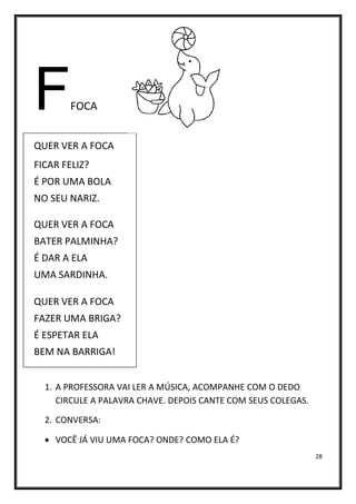 28
FFOCA
QUER VER A FOCA
FICAR FELIZ?
É POR UMA BOLA
NO SEU NARIZ.
QUER VER A FOCA
BATER PALMINHA?
É DAR A ELA
UMA SARDINHA.
QUER VER A FOCA
FAZER UMA BRIGA?
É ESPETAR ELA
BEM NA BARRIGA!
1. A PROFESSORA VAI LER A MÚSICA, ACOMPANHE COM O DEDO
CIRCULE A PALAVRA CHAVE. DEPOIS CANTE COM SEUS COLEGAS.
2. CONVERSA:
• VOCÊ JÁ VIU UMA FOCA? ONDE? COMO ELA É?
 