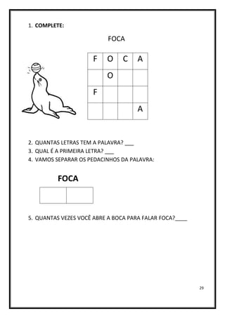 29
1. COMPLETE:
FOCA
2. QUANTAS LETRAS TEM A PALAVRA? ___
3. QUAL É A PRIMEIRA LETRA? ___
4. VAMOS SEPARAR OS PEDACINHOS DA PALAVRA:
FOCA
5. QUANTAS VEZES VOCÊ ABRE A BOCA PARA FALAR FOCA?____
F O C A
O
F
A
 