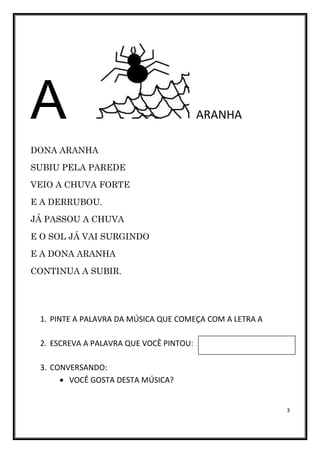 3
A ARANHA
DONA ARANHA
SUBIU PELA PAREDE
VEIO A CHUVA FORTE
E A DERRUBOU.
JÁ PASSOU A CHUVA
E O SOL JÁ VAI SURGINDO
E A DONA ARANHA
CONTINUA A SUBIR.
1. PINTE A PALAVRA DA MÚSICA QUE COMEÇA COM A LETRA A
2. ESCREVA A PALAVRA QUE VOCÊ PINTOU:
3. CONVERSANDO:
• VOCÊ GOSTA DESTA MÚSICA?
 