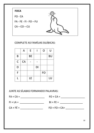 30
FOCA
FO - CA
FA - FE - FI - FO – FU
CA – CO – CU
COMPLETE AS FAMÍLIAS SILÁBICAS:
JUNTE AS SÍLABAS FORMANDO PALAVRAS:
FA + CA = _________________ FO + CA = _________________
FI + LA = _________________ BI + FE = ________________
CA + FÉ = ________________ FO + FO + CA= _____________
A E I O U
B BE BU
C CA - -
D DI
F FO
L LE LU
 