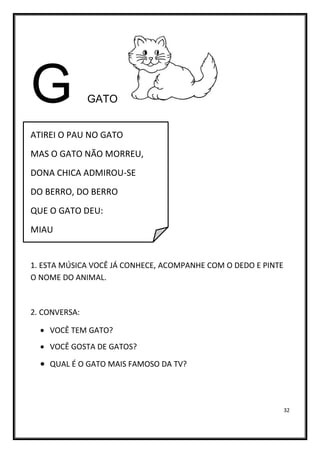 32
G GATO
ATIREI O PAU NO GATO
MAS O GATO NÃO MORREU,
DONA CHICA ADMIROU-SE
DO BERRO, DO BERRO
QUE O GATO DEU:
MIAU
1. ESTA MÚSICA VOCÊ JÁ CONHECE, ACOMPANHE COM O DEDO E PINTE
O NOME DO ANIMAL.
2. CONVERSA:
• VOCÊ TEM GATO?
• VOCÊ GOSTA DE GATOS?
• QUAL É O GATO MAIS FAMOSO DA TV?
 