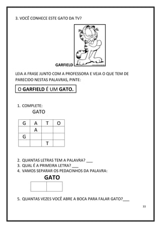 33
3. VOCÊ CONHECE ESTE GATO DA TV?
GARFIELD
LEIA A FRASE JUNTO COM A PROFESSORA E VEJA O QUE TEM DE
PARECIDO NESTAS PALAVRAS, PINTE:
O GARFIELD É UM GATO.
1. COMPLETE:
GATO
2. QUANTAS LETRAS TEM A PALAVRA? ___
3. QUAL É A PRIMEIRA LETRA? ___
4. VAMOS SEPARAR OS PEDACINHOS DA PALAVRA:
GATO
5. QUANTAS VEZES VOCÊ ABRE A BOCA PARA FALAR GATO?___
G A T O
A
G
T
 