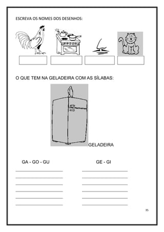 35
ESCREVA OS NOMES DOS DESENHOS:
O QUE TEM NA GELADEIRA COM AS SÍLABAS:
GELADEIRA
GA - GO - GU GE - GI
____________________________ ___________________________
____________________________ ___________________________
____________________________ ___________________________
____________________________ ___________________________
____________________________ ___________________________
____________________________ ___________________________
 