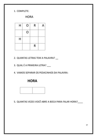 37
1. COMPLETE:
HORA
2. QUANTAS LETRAS TEM A PALAVRA? __
3. QUAL É A PRIMEIRA LETRA? ___
4. VAMOS SEPARAR OS PEDACINHOS DA PALAVRA:
HORA
5. QUANTAS VEZES VOCÊ ABRE A BOCA PARA FALAR HORA?____
H O R A
O
H
R
 