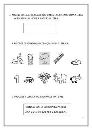 4
4. ALGUNS COLEGAS DA CLASSE TÊM O NOME COMEÇADO COM A LETRA
A, ESCREVA UM NOME E PINTE ESSA LETRA:
5. PINTE OS DESENHOS QUE COMEÇAM COM A LETRA A:
1. PROCURE A LETRA A NAS PALAVRAS E PINTE-AS:
DONA ARANHA SUBIU PELA PAREDE
VEIO A CHUVA FORTE E A DERRUBOU
 