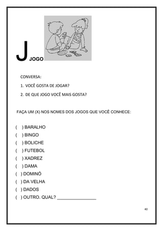 40
JJOGO
CONVERSA:
1. VOCÊ GOSTA DE JOGAR?
2. DE QUE JOGO VOCÊ MAIS GOSTA?
FAÇA UM (X) NOS NOMES DOS JOGOS QUE VOCÊ CONHECE:
( ) BARALHO
( ) BINGO
( ) BOLICHE
( ) FUTEBOL
( ) XADREZ
( ) DAMA
( ) DOMINÓ
( ) DA VELHA
( ) DADOS
( ) OUTRO. QUAL? ________________
 