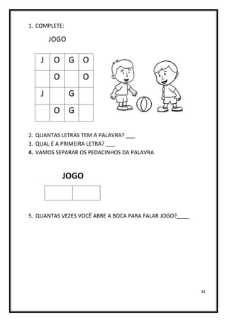 42
1. COMPLETE:
JOGO
2. QUANTAS LETRAS TEM A PALAVRA? ___
3. QUAL É A PRIMEIRA LETRA? ___
4. VAMOS SEPARAR OS PEDACINHOS DA PALAVRA
JOGO
5. QUANTAS VEZES VOCÊ ABRE A BOCA PARA FALAR JOGO?____
J O G O
O O
J G
O G
 