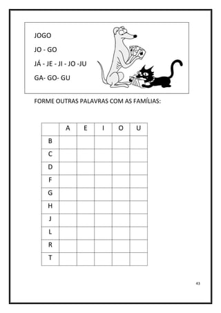 43
JOGO
JO - GO
JÁ - JE - JI - JO -JU
GA- GO- GU
FORME OUTRAS PALAVRAS COM AS FAMÍLIAS:
A E I O U
B
C
D
F
G
H
J
L
R
T
 