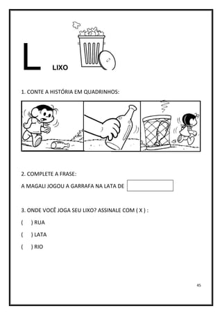 45
L LIXO
1. CONTE A HISTÓRIA EM QUADRINHOS:
2. COMPLETE A FRASE:
A MAGALI JOGOU A GARRAFA NA LATA DE
3. ONDE VOCÊ JOGA SEU LIXO? ASSINALE COM ( X ) :
( ) RUA
( ) LATA
( ) RIO
 