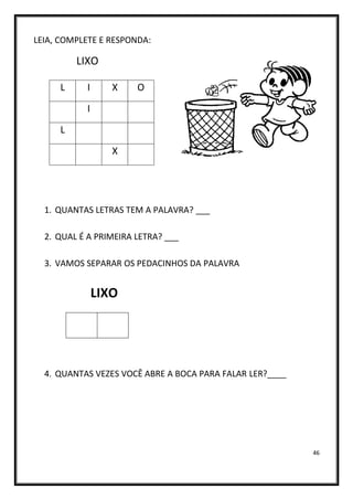 46
LEIA, COMPLETE E RESPONDA:
LIXO
1. QUANTAS LETRAS TEM A PALAVRA? ___
2. QUAL É A PRIMEIRA LETRA? ___
3. VAMOS SEPARAR OS PEDACINHOS DA PALAVRA
LIXO
4. QUANTAS VEZES VOCÊ ABRE A BOCA PARA FALAR LER?____
L I X O
I
L
X
 
