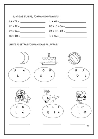 48
JUNTE AS SÍLABAS, FORMANDO PALAVRAS:
LA + TA = ___________________ LI + XO = ____________________
LEI + TE = ___________________ CO + LE + GA = ________________
CO + LA = ___________________ CA + NE + CA = ________________
BO + LO = ___________________ LI + XA = _____________________
JUNTE AS LETRAS FORMANDO AS PALAVRAS:
U A O B B A
L O L O L
__________ _________ ________
E O A L I B O
L Ã E B A L O
______________ ____________ __________
 
