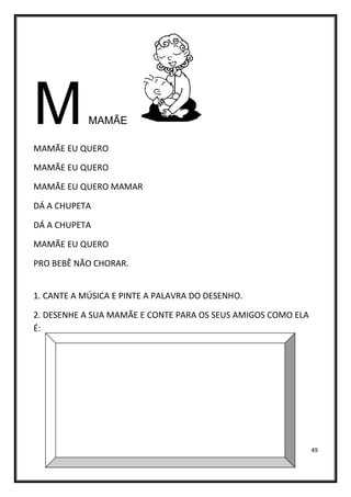 49
MMAMÃE
MAMÃE EU QUERO
MAMÃE EU QUERO
MAMÃE EU QUERO MAMAR
DÁ A CHUPETA
DÁ A CHUPETA
MAMÃE EU QUERO
PRO BEBÊ NÃO CHORAR.
1. CANTE A MÚSICA E PINTE A PALAVRA DO DESENHO.
2. DESENHE A SUA MAMÃE E CONTE PARA OS SEUS AMIGOS COMO ELA
É:
 