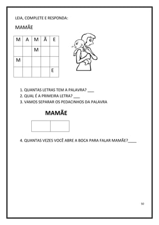 50
LEIA, COMPLETE E RESPONDA:
MAMÃE
1. QUANTAS LETRAS TEM A PALAVRA? ___
2. QUAL É A PRIMEIRA LETRA? ___
3. VAMOS SEPARAR OS PEDACINHOS DA PALAVRA
MAMÃE
4. QUANTAS VEZES VOCÊ ABRE A BOCA PARA FALAR MAMÃE?____
M A M Ã E
M
M
E
 