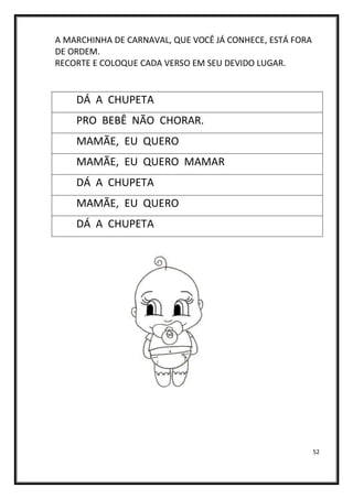 52
A MARCHINHA DE CARNAVAL, QUE VOCÊ JÁ CONHECE, ESTÁ FORA
DE ORDEM.
RECORTE E COLOQUE CADA VERSO EM SEU DEVIDO LUGAR.
DÁ A CHUPETA
PRO BEBÊ NÃO CHORAR.
MAMÃE, EU QUERO
MAMÃE, EU QUERO MAMAR
DÁ A CHUPETA
MAMÃE, EU QUERO
DÁ A CHUPETA
 