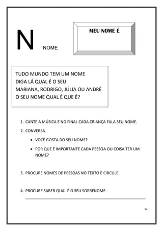 54
N NOME
TUDO MUNDO TEM UM NOME
DIGA LÁ QUAL É O SEU
MARIANA, RODRIGO, JÚLIA OU ANDRÉ
O SEU NOME QUAL É QUE É?
1. CANTE A MÚSICA E NO FINAL CADA CRIANÇA FALA SEU NOME.
2. CONVERSA
• VOCÊ GOSTA DO SEU NOME?
• POR QUE É IMPORTANTE CADA PESSOA OU COISA TER UM
NOME?
3. PROCURE NOMES DE PESSOAS NO TEXTO E CIRCULE.
4. PROCURE SABER QUAL É O SEU SOBRENOME.
_______________________________________________________
MEU NOME É
 